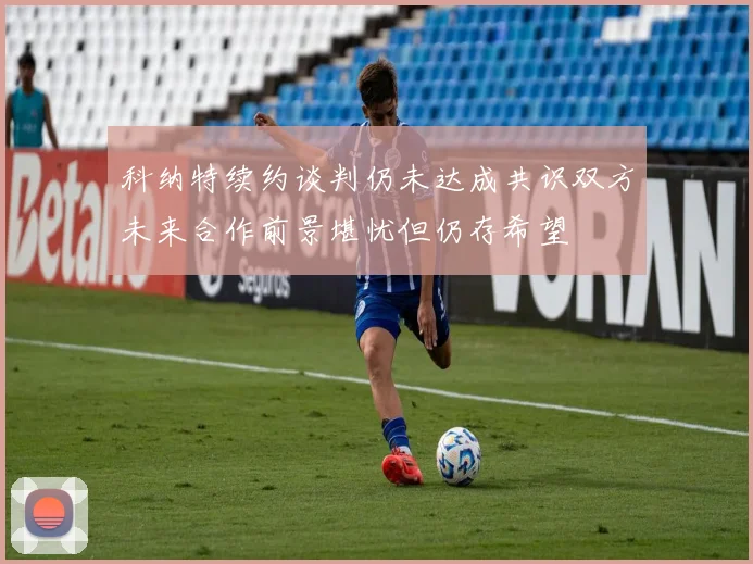 科纳特续约谈判仍未达成共识双方未来合作前景堪忧但仍存希望