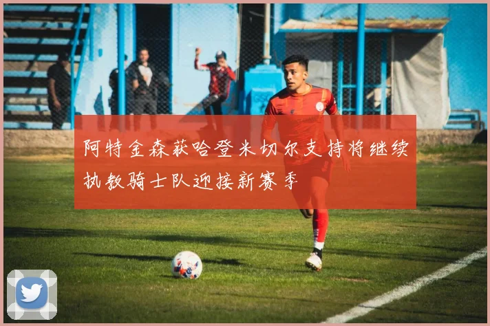 阿特金森获哈登米切尔支持将继续执教骑士队迎接新赛季